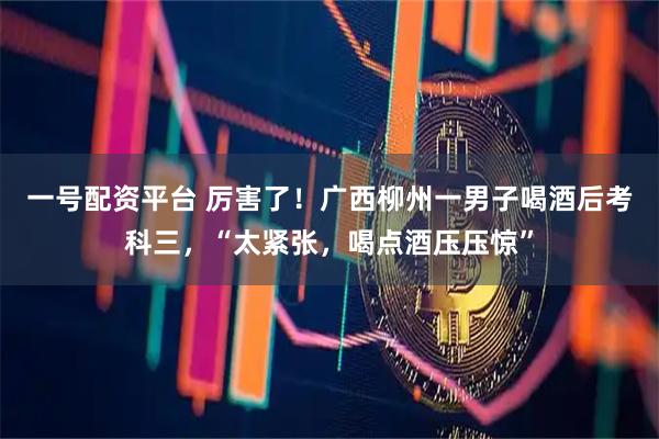 一号配资平台 厉害了！广西柳州一男子喝酒后考科三，“太紧张，喝点酒压压惊”