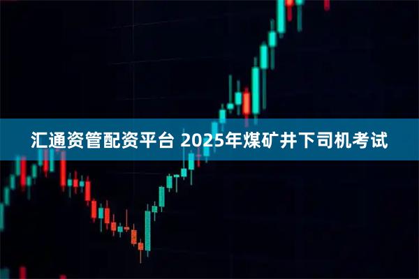 汇通资管配资平台 2025年煤矿井下司机考试