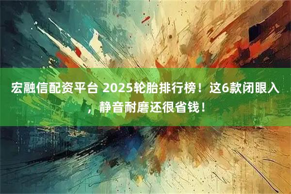 宏融信配资平台 2025轮胎排行榜！这6款闭眼入，静音耐磨还很省钱！