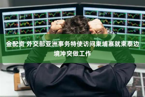 金配资 外交部亚洲事务特使访问柬埔寨就柬泰边境冲突做工作