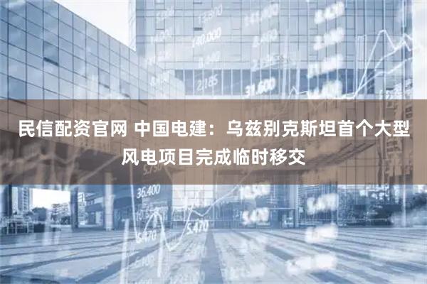 民信配资官网 中国电建：乌兹别克斯坦首个大型风电项目完成临时移交