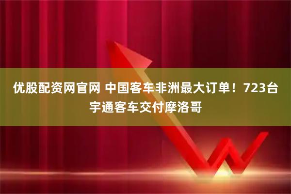 优股配资网官网 中国客车非洲最大订单！723台宇通客车交付摩洛哥
