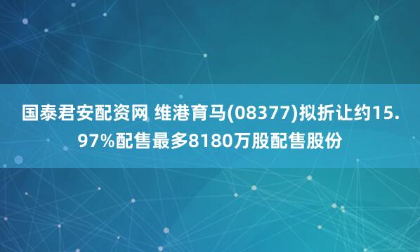 国泰君安配资网 维港育马(08377)拟折让约15.97%配售最多8180万股配售股份
