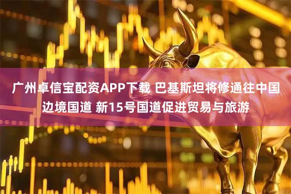广州卓信宝配资APP下载 巴基斯坦将修通往中国边境国道 新15号国道促进贸易与旅游