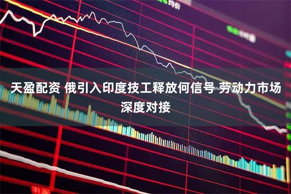 天盈配资 俄引入印度技工释放何信号 劳动力市场深度对接