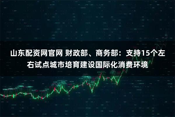 山东配资网官网 财政部、商务部：支持15个左右试点城市培育建设国际化消费环境