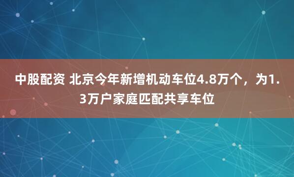 中股配资 北京今年新增机动车位4.8万个，为1.3万户家庭匹配共享车位