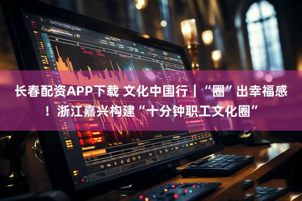 长春配资APP下载 文化中国行｜“圈”出幸福感！浙江嘉兴构建“十分钟职工文化圈”