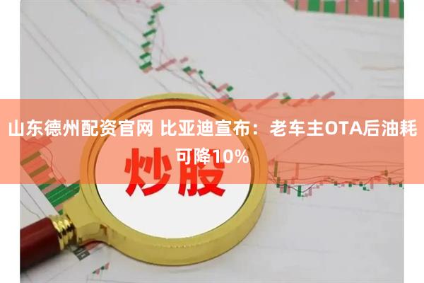 山东德州配资官网 比亚迪宣布：老车主OTA后油耗可降10%