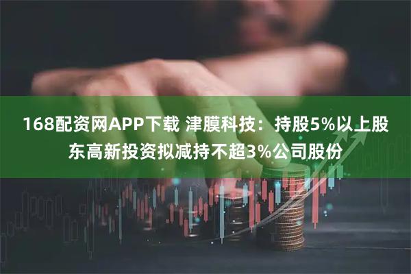 168配资网APP下载 津膜科技：持股5%以上股东高新投资拟减持不超3%公司股份