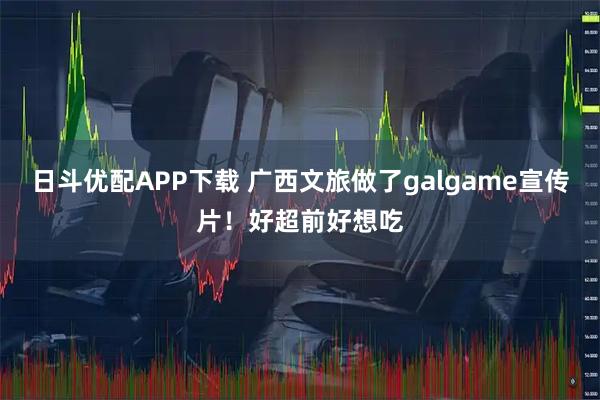 日斗优配APP下载 广西文旅做了galgame宣传片！好超前好想吃