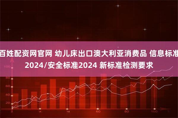 百姓配资网官网 幼儿床出口澳大利亚消费品 信息标准2024/安全标准2024 新标准检测要求