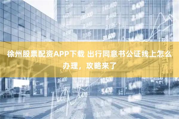 徐州股票配资APP下载 出行同意书公证线上怎么办理，攻略来了