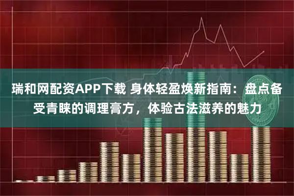 瑞和网配资APP下载 身体轻盈焕新指南：盘点备受青睐的调理膏方，体验古法滋养的魅力