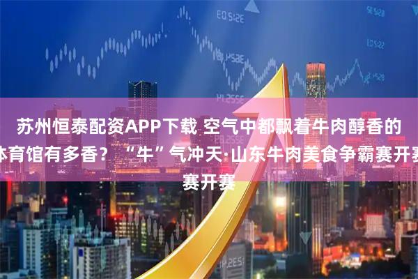 苏州恒泰配资APP下载 空气中都飘着牛肉醇香的体育馆有多香？ “牛”气冲天·山东牛肉美食争霸赛开赛