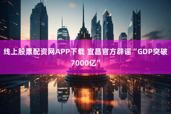 线上股票配资网APP下载 宜昌官方辟谣“GDP突破7000亿”