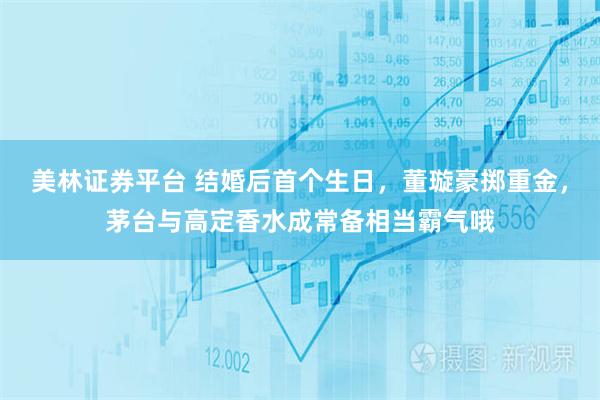 美林证券平台 结婚后首个生日，董璇豪掷重金，茅台与高定香水成常备相当霸气哦