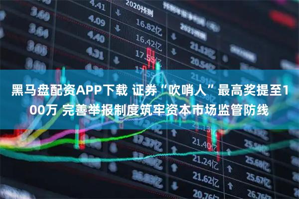 黑马盘配资APP下载 证券“吹哨人”最高奖提至100万 完善举报制度筑牢资本市场监管防线