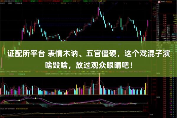 证配所平台 表情木讷、五官僵硬，这个戏混子演啥毁啥，放过观众眼睛吧！