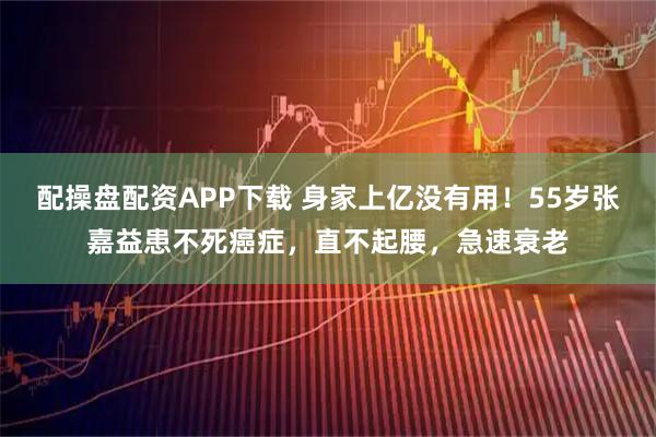 配操盘配资APP下载 身家上亿没有用！55岁张嘉益患不死癌症，直不起腰，急速衰老