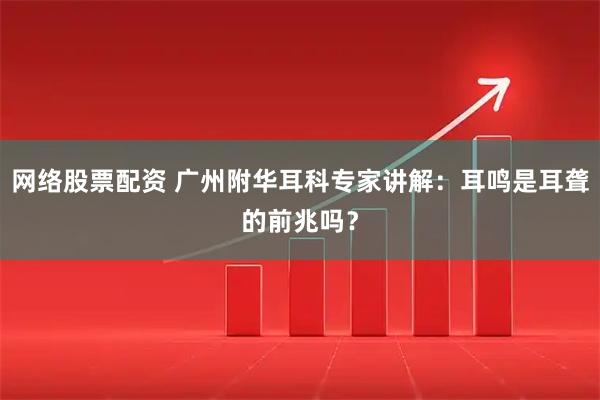 网络股票配资 广州附华耳科专家讲解：耳鸣是耳聋的前兆吗？