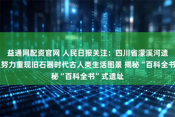 益通网配资官网 人民日报关注：四川省濛溪河遗址考古队努力重现旧石器时代古人类生活图景 揭秘“百科全书”式遗址