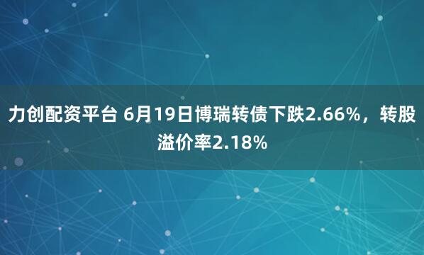力创配资平台 6月19日博瑞转债下跌2.66%，转股溢价率2.18%