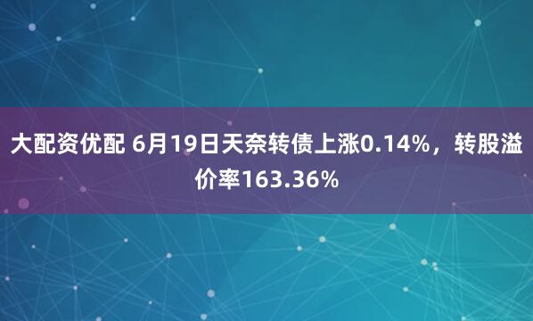 大配资优配 6月19日天奈转债上涨0.14%，转股溢价率163.36%