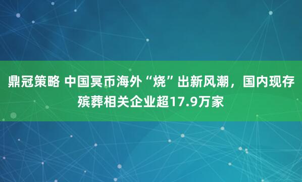 鼎冠策略 中国冥币海外“烧”出新风潮，国内现存殡葬相关企业超17.9万家