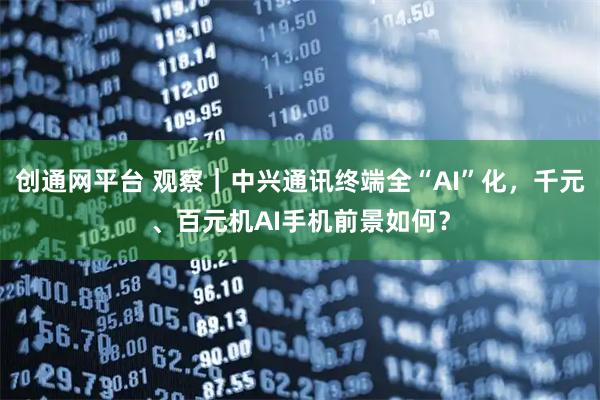 创通网平台 观察｜中兴通讯终端全“AI”化，千元、百元机AI手机前景如何？