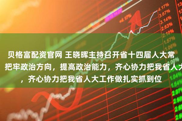 贝格富配资官网 王晓晖主持召开省十四届人大常委会主任会议强调:把牢政治方向,提高政治能力,齐心协力把我省人大工作做扎实抓到位