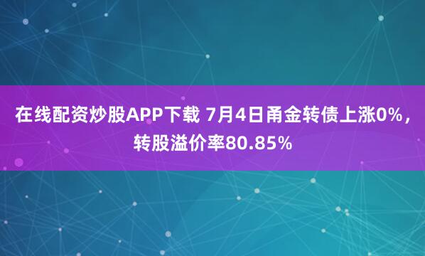 在线配资炒股APP下载 7月4日甬金转债上涨0%，转股溢价率80.85%