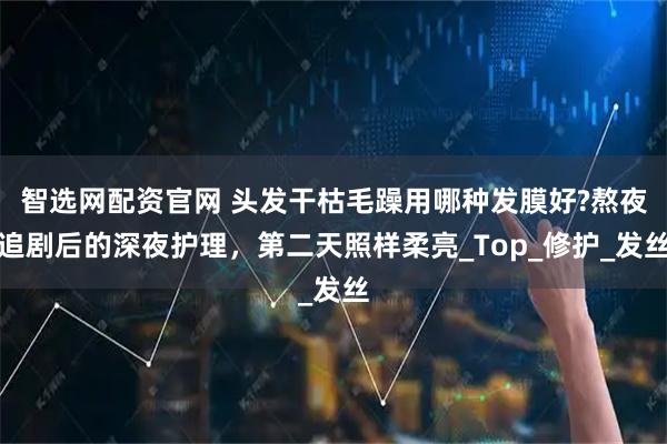智选网配资官网 头发干枯毛躁用哪种发膜好?熬夜追剧后的深夜护理，第二天照样柔亮_Top_修护_发丝