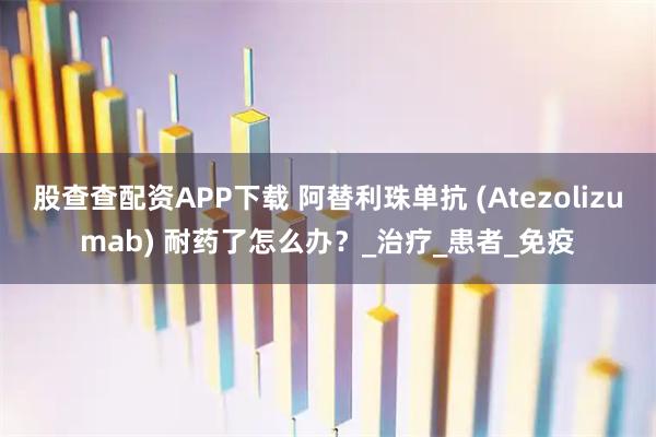股查查配资APP下载 阿替利珠单抗 (Atezolizumab) 耐药了怎么办?_治疗_患者_免疫