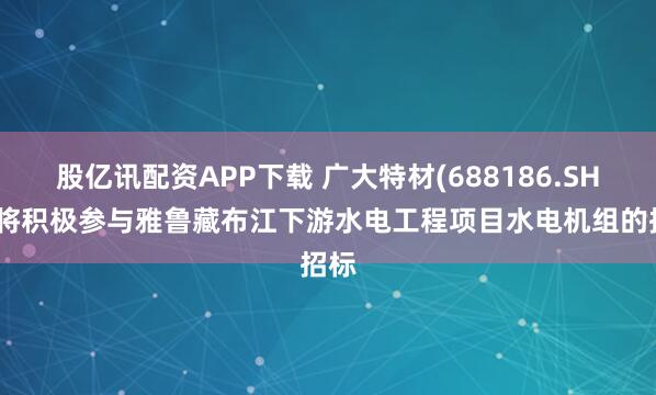 股亿讯配资APP下载 广大特材(688186.SH)：将积极参与雅鲁藏布江下游水电工程项目水电机组的招标