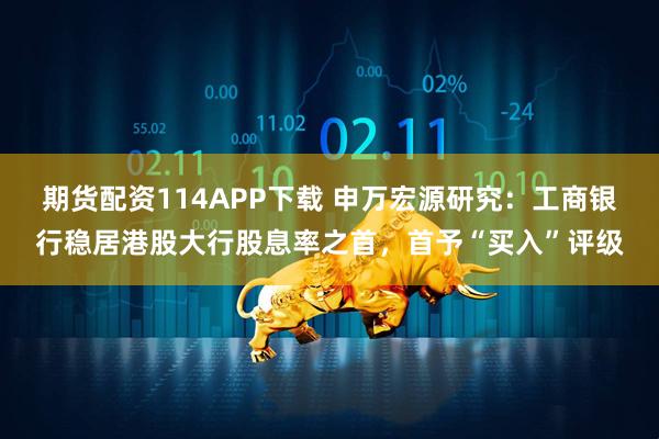 期货配资114APP下载 申万宏源研究：工商银行稳居港股大行股息率之首，首予“买入”评级