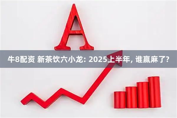 牛8配资 新茶饮六小龙: 2025上半年, 谁赢麻了?