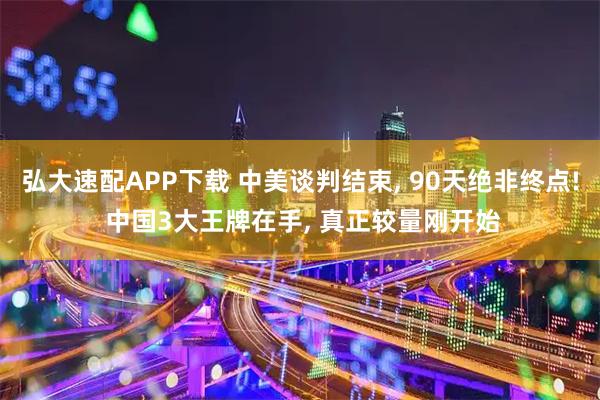 弘大速配APP下载 中美谈判结束, 90天绝非终点! 中国3大王牌在手, 真正较量刚开始