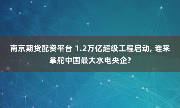 南京期货配资平台 1.2万亿超级工程启动, 谁来掌舵中国最大水电央企?