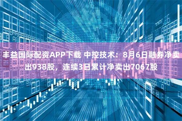 丰益国际配资APP下载 中控技术：8月6日融券净卖出938股，连续3日累计净卖出7067股