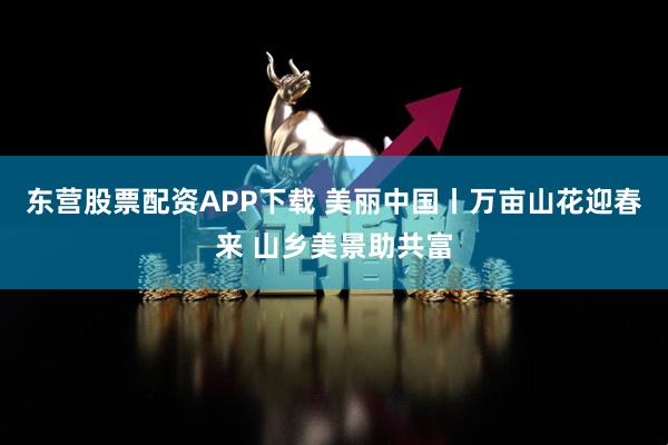 东营股票配资APP下载 美丽中国丨万亩山花迎春来 山乡美景助共富