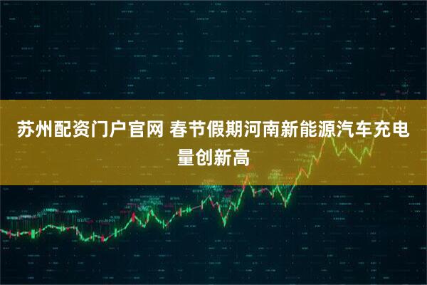 苏州配资门户官网 春节假期河南新能源汽车充电量创新高