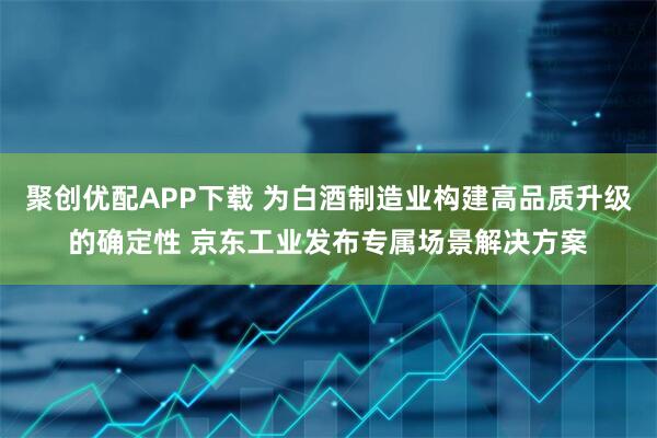 聚创优配APP下载 为白酒制造业构建高品质升级的确定性 京东工业发布专属场景解决方案
