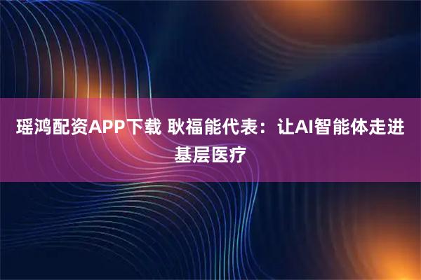 瑶鸿配资APP下载 耿福能代表：让AI智能体走进基层医疗