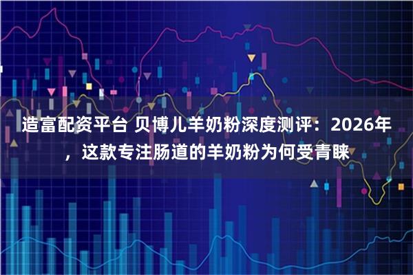 造富配资平台 贝博儿羊奶粉深度测评：2026年，这款专注肠道的羊奶粉为何受青睐